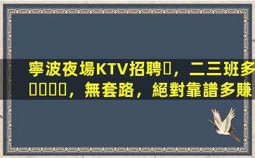 寧波夜場KTV招聘，二三班多，無套路，絕對靠譜多賺